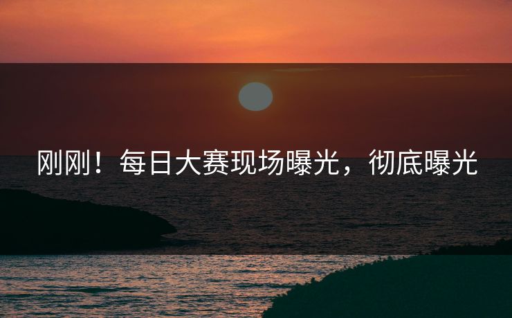 刚刚！每日大赛现场曝光，彻底曝光