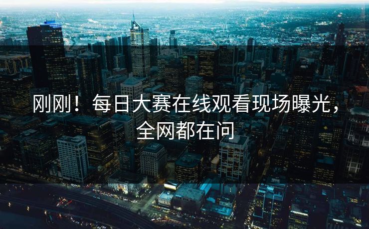 刚刚！每日大赛在线观看现场曝光，全网都在问