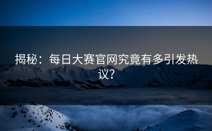 揭秘：每日大赛官网究竟有多引发热议？