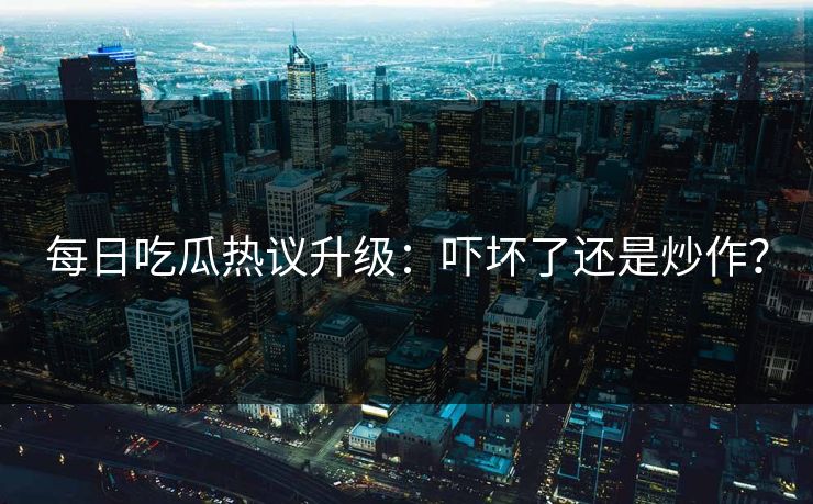 每日吃瓜热议升级：吓坏了还是炒作？
