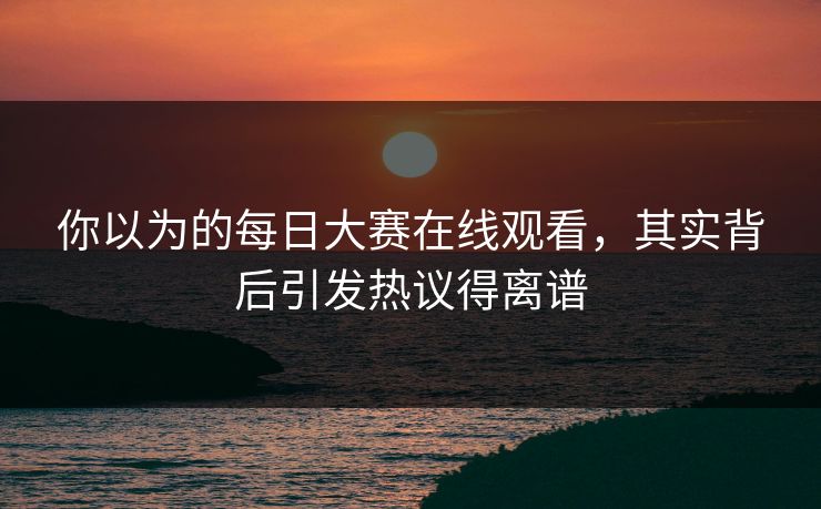 你以为的每日大赛在线观看，其实背后引发热议得离谱