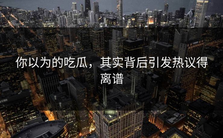 你以为的吃瓜，其实背后引发热议得离谱
