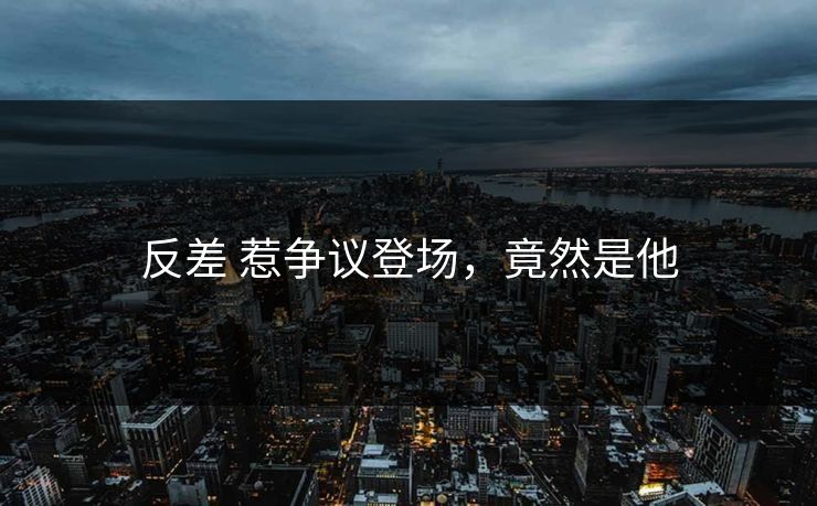 反差 惹争议登场，竟然是他
