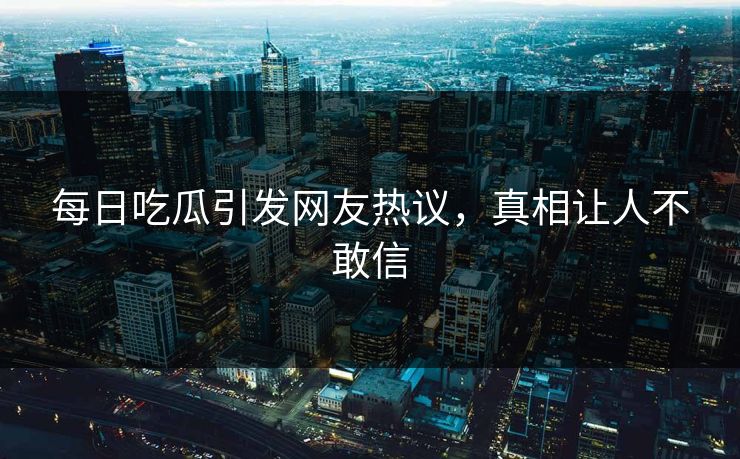 每日吃瓜引发网友热议，真相让人不敢信