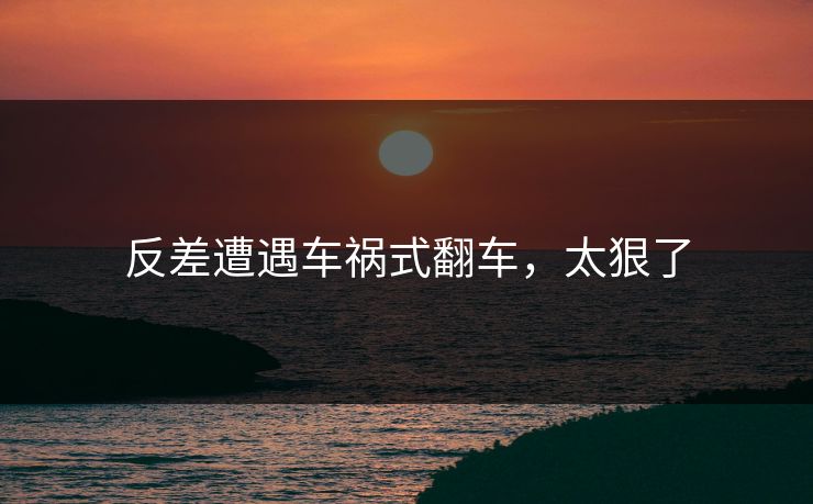 反差遭遇车祸式翻车，太狠了