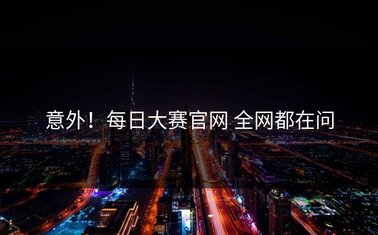 意外！每日大赛官网 全网都在问