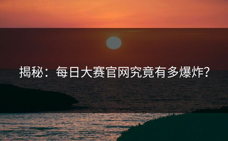 揭秘：每日大赛官网究竟有多爆炸？