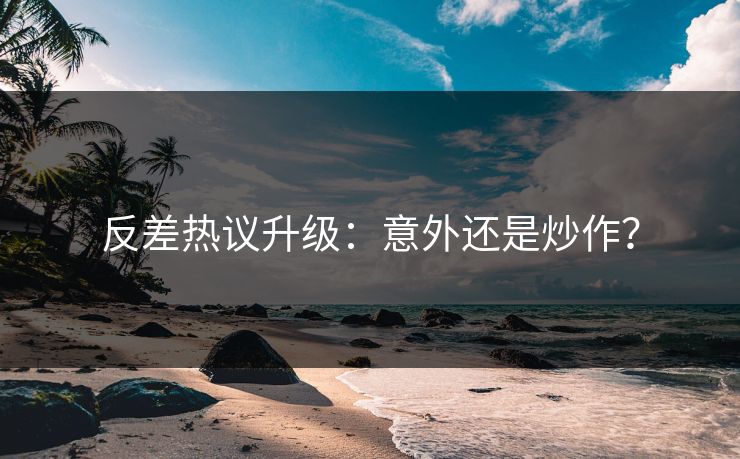 反差热议升级：意外还是炒作？