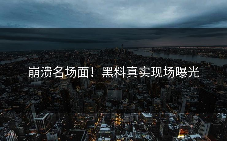 崩溃名场面！黑料真实现场曝光