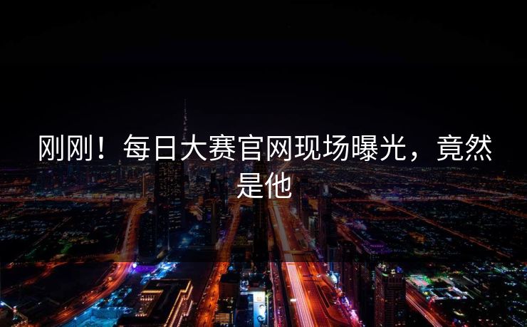 刚刚！每日大赛官网现场曝光，竟然是他