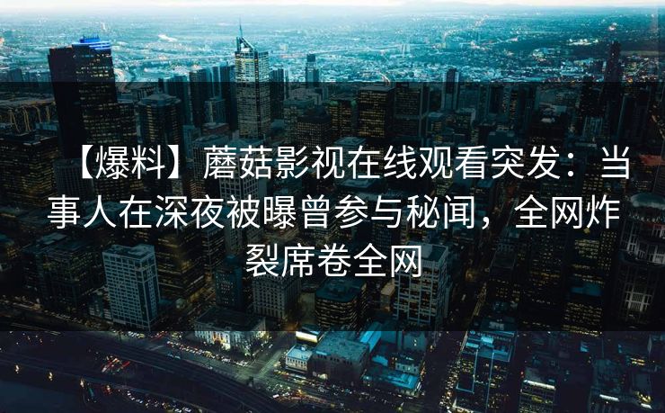 【爆料】蘑菇影视在线观看突发：当事人在深夜被曝曾参与秘闻，全网炸裂席卷全网