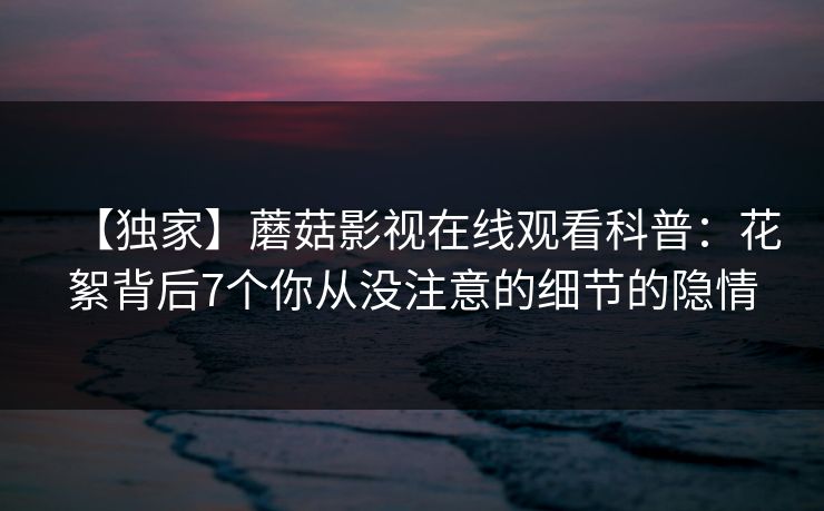 【独家】蘑菇影视在线观看科普：花絮背后7个你从没注意的细节的隐情