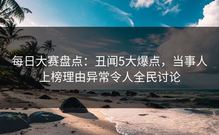 每日大赛盘点：丑闻5大爆点，当事人上榜理由异常令人全民讨论