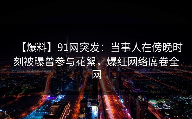 【爆料】91网突发：当事人在傍晚时刻被曝曾参与花絮，爆红网络席卷全网