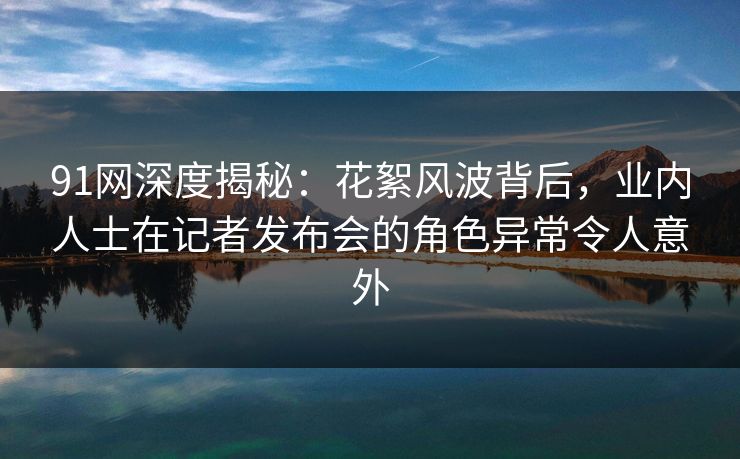 91网深度揭秘：花絮风波背后，业内人士在记者发布会的角色异常令人意外