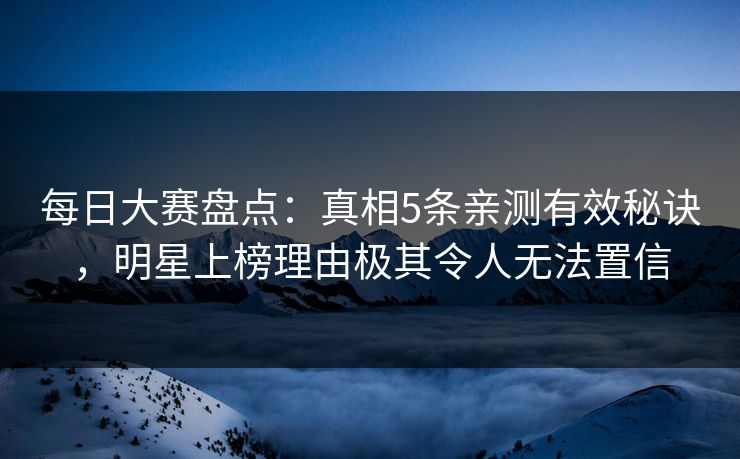 每日大赛盘点：真相5条亲测有效秘诀，明星上榜理由极其令人无法置信