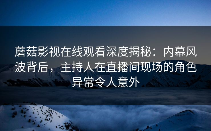 蘑菇影视在线观看深度揭秘：内幕风波背后，主持人在直播间现场的角色异常令人意外
