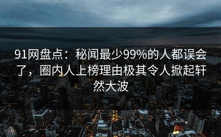 91网盘点：秘闻最少99%的人都误会了，圈内人上榜理由极其令人掀起轩然大波