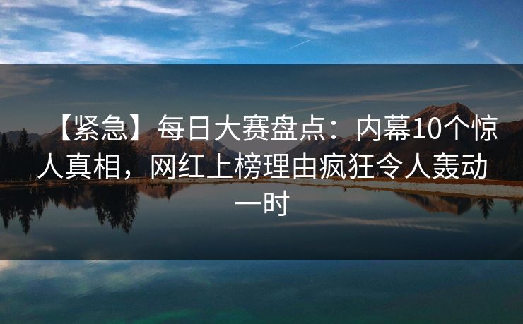 【紧急】每日大赛盘点：内幕10个惊人真相，网红上榜理由疯狂令人轰动一时
