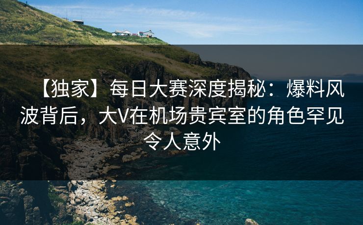 【独家】每日大赛深度揭秘：爆料风波背后，大V在机场贵宾室的角色罕见令人意外