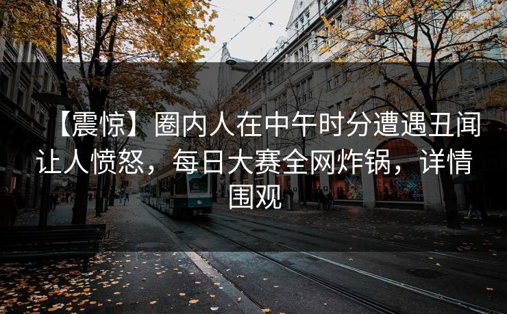 【震惊】圈内人在中午时分遭遇丑闻让人愤怒，每日大赛全网炸锅，详情围观