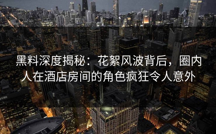 黑料深度揭秘：花絮风波背后，圈内人在酒店房间的角色疯狂令人意外