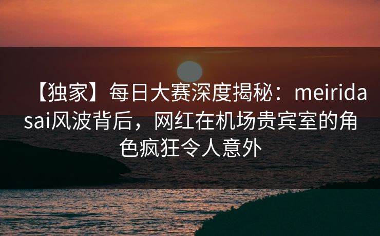 【独家】每日大赛深度揭秘：meiridasai风波背后，网红在机场贵宾室的角色疯狂令人意外