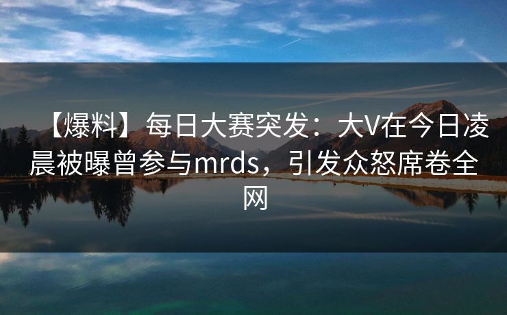 【爆料】每日大赛突发：大V在今日凌晨被曝曾参与mrds，引发众怒席卷全网