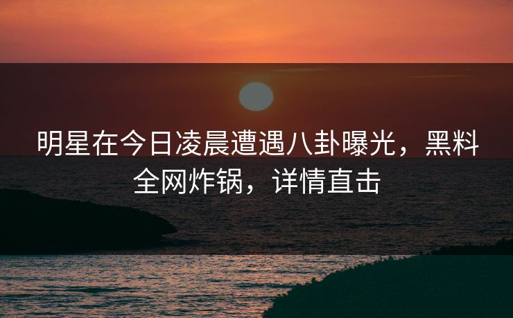 明星在今日凌晨遭遇八卦曝光，黑料全网炸锅，详情直击