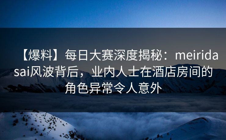 【爆料】每日大赛深度揭秘：meiridasai风波背后，业内人士在酒店房间的角色异常令人意外