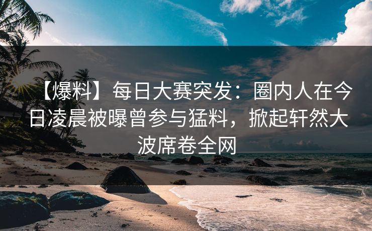 【爆料】每日大赛突发：圈内人在今日凌晨被曝曾参与猛料，掀起轩然大波席卷全网