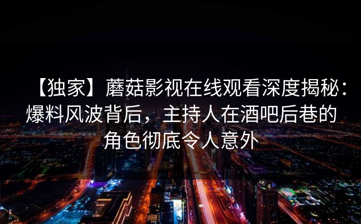 【独家】蘑菇影视在线观看深度揭秘：爆料风波背后，主持人在酒吧后巷的角色彻底令人意外