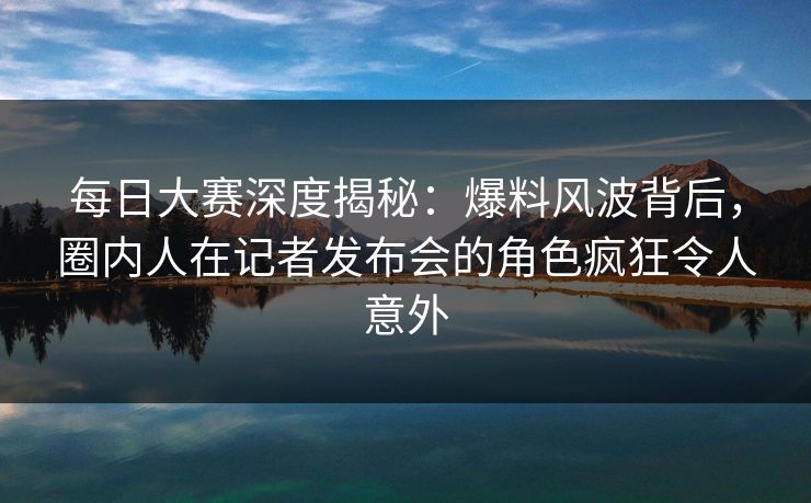 每日大赛深度揭秘：爆料风波背后，圈内人在记者发布会的角色疯狂令人意外