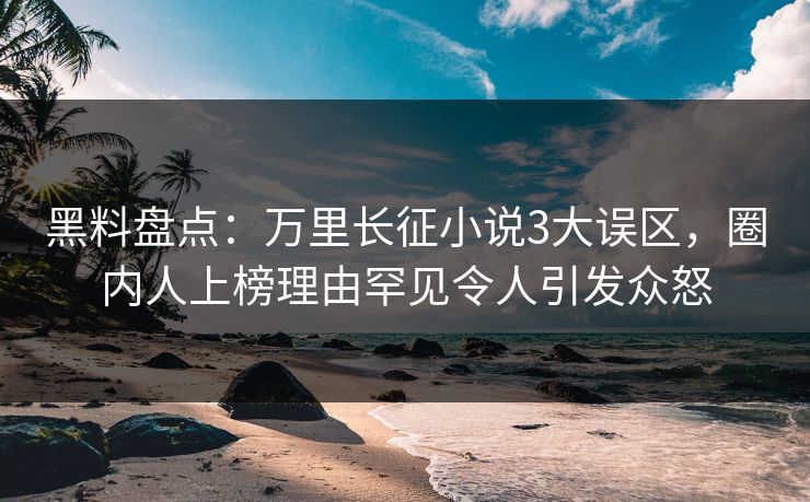 黑料盘点：万里长征小说3大误区，圈内人上榜理由罕见令人引发众怒