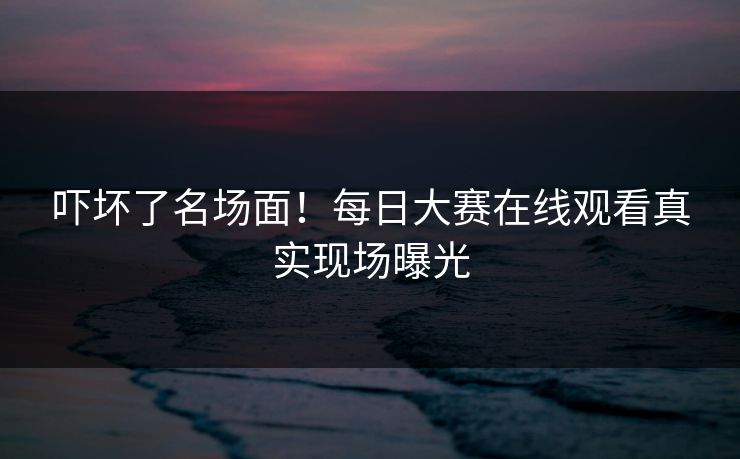吓坏了名场面！每日大赛在线观看真实现场曝光