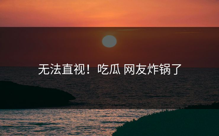 无法直视！吃瓜 网友炸锅了