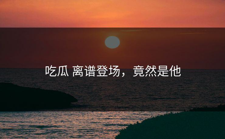 吃瓜 离谱登场，竟然是他