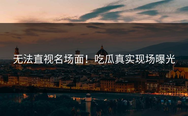 无法直视名场面！吃瓜真实现场曝光