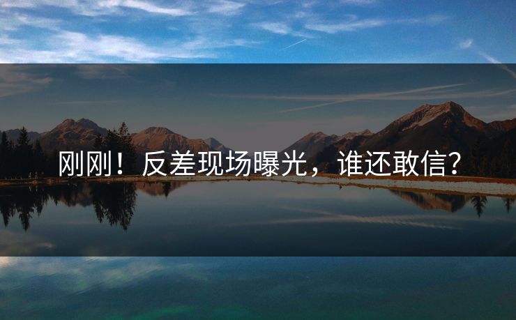 刚刚！反差现场曝光，谁还敢信？