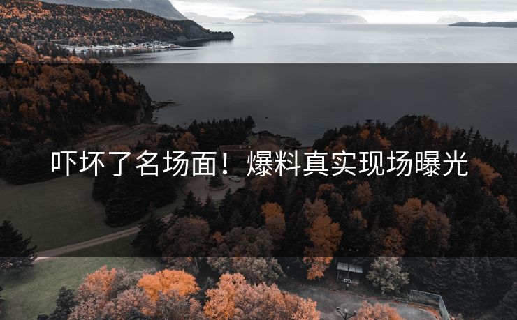 吓坏了名场面！爆料真实现场曝光