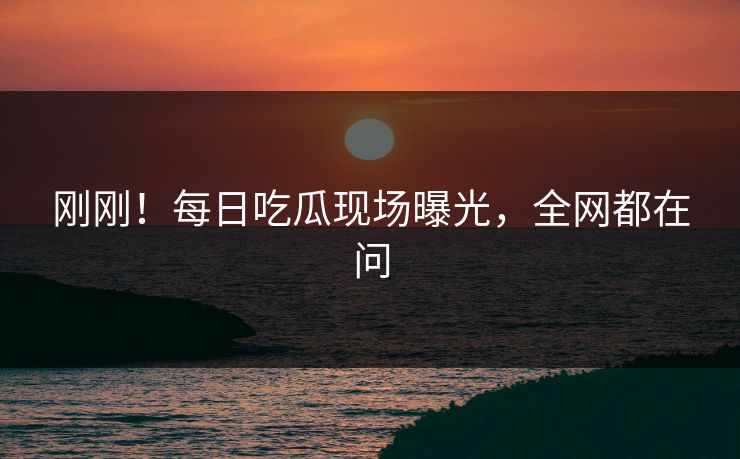 刚刚！每日吃瓜现场曝光，全网都在问