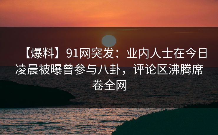 【爆料】91网突发：业内人士在今日凌晨被曝曾参与八卦，评论区沸腾席卷全网