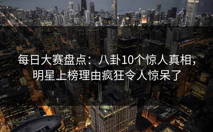每日大赛盘点：八卦10个惊人真相，明星上榜理由疯狂令人惊呆了