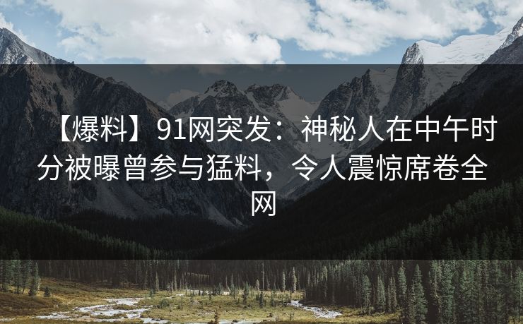【爆料】91网突发：神秘人在中午时分被曝曾参与猛料，令人震惊席卷全网