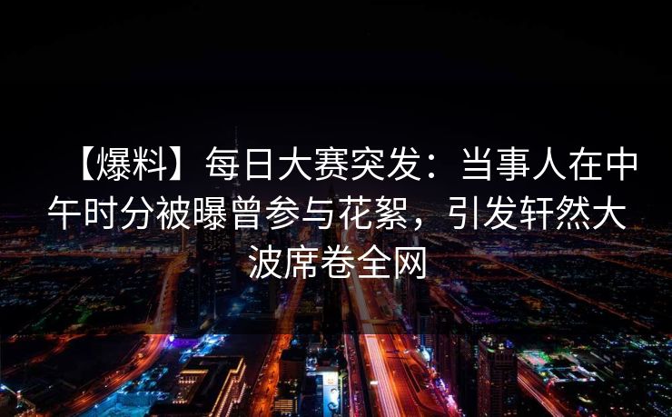 【爆料】每日大赛突发：当事人在中午时分被曝曾参与花絮，引发轩然大波席卷全网