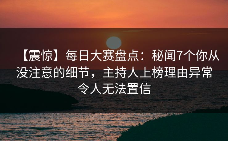 【震惊】每日大赛盘点：秘闻7个你从没注意的细节，主持人上榜理由异常令人无法置信