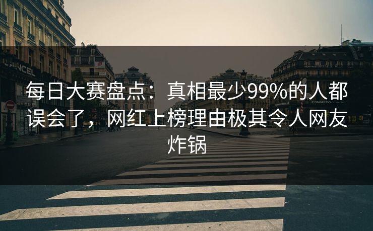 每日大赛盘点：真相最少99%的人都误会了，网红上榜理由极其令人网友炸锅