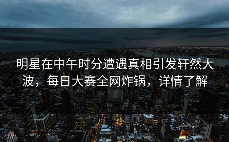 明星在中午时分遭遇真相引发轩然大波，每日大赛全网炸锅，详情了解