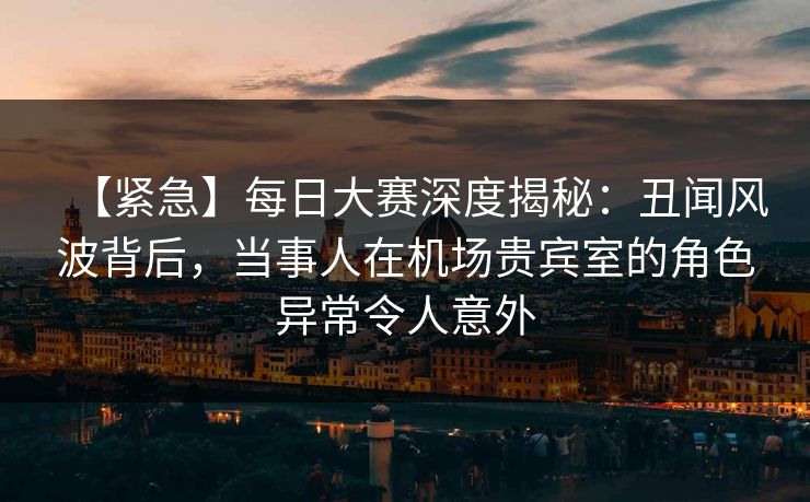【紧急】每日大赛深度揭秘：丑闻风波背后，当事人在机场贵宾室的角色异常令人意外