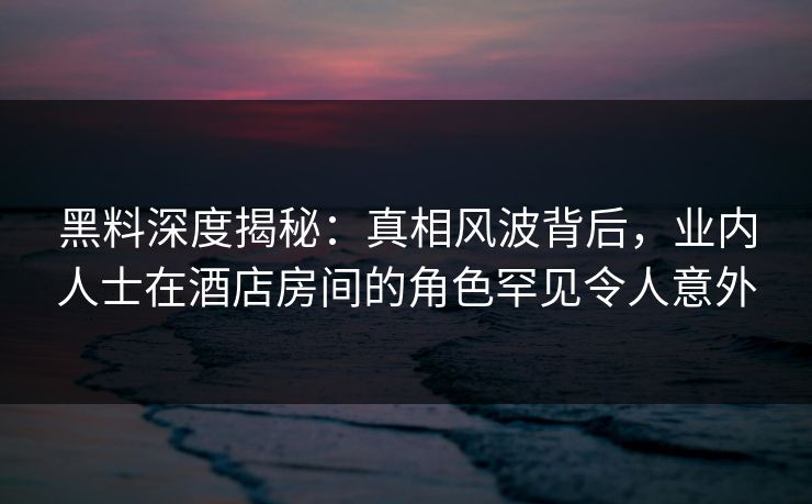 黑料深度揭秘：真相风波背后，业内人士在酒店房间的角色罕见令人意外
